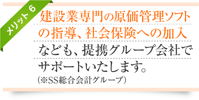 メリット6-建設業専門の原価管理ソフト
の指導、社会保険への加入なども、提携グループ会社でサポートいたします。(※SS経営コンサルティンググループ)