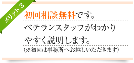 メリット3-初回相談無料です。
ベテランスタッフがわかりやすく説明します。(※初回は事務所へお越しいただきます)